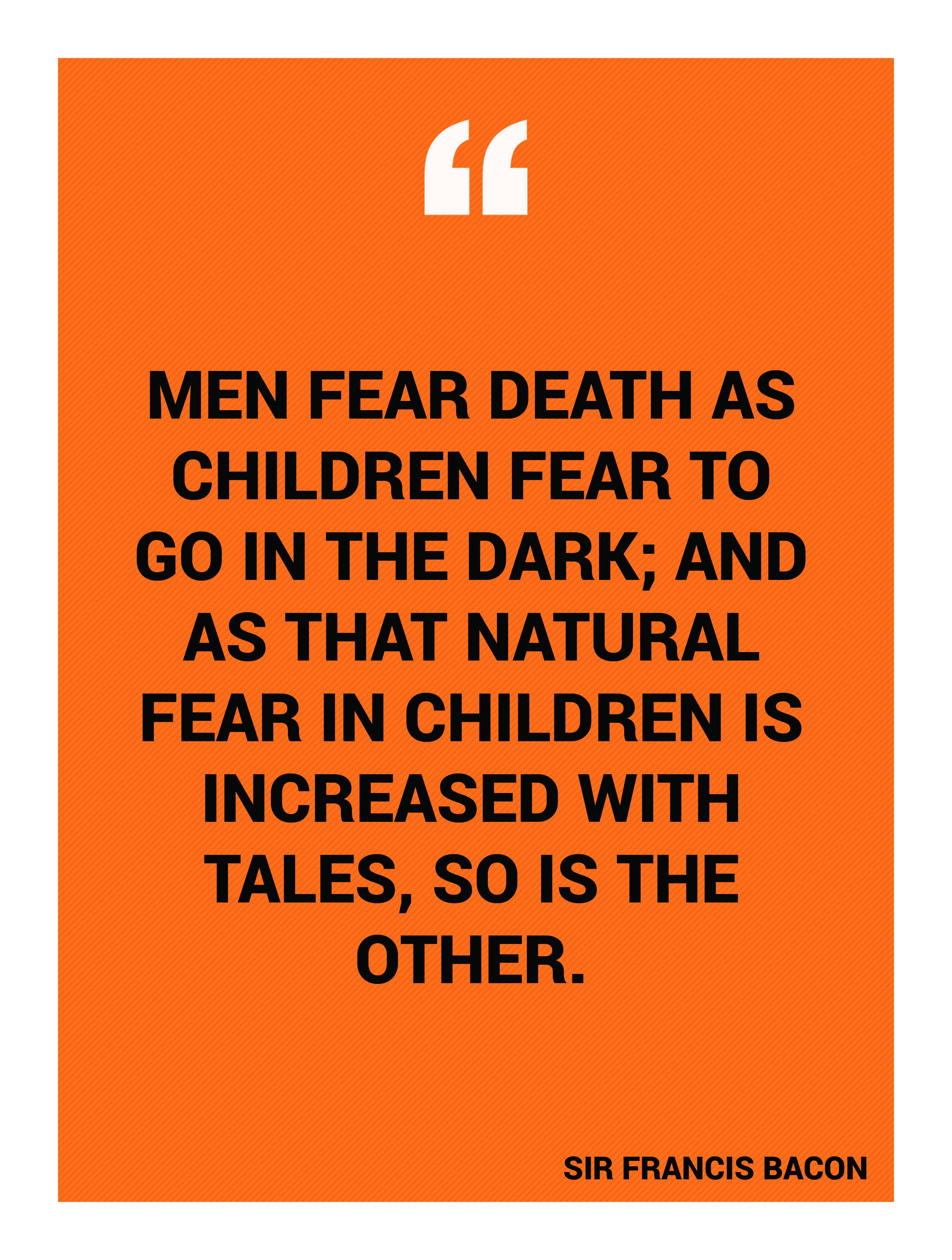 “Men fear death as children fear to go in the dark; and as that natural fear in children is increased with tales, so is the other.” -Sir Francis Bacon