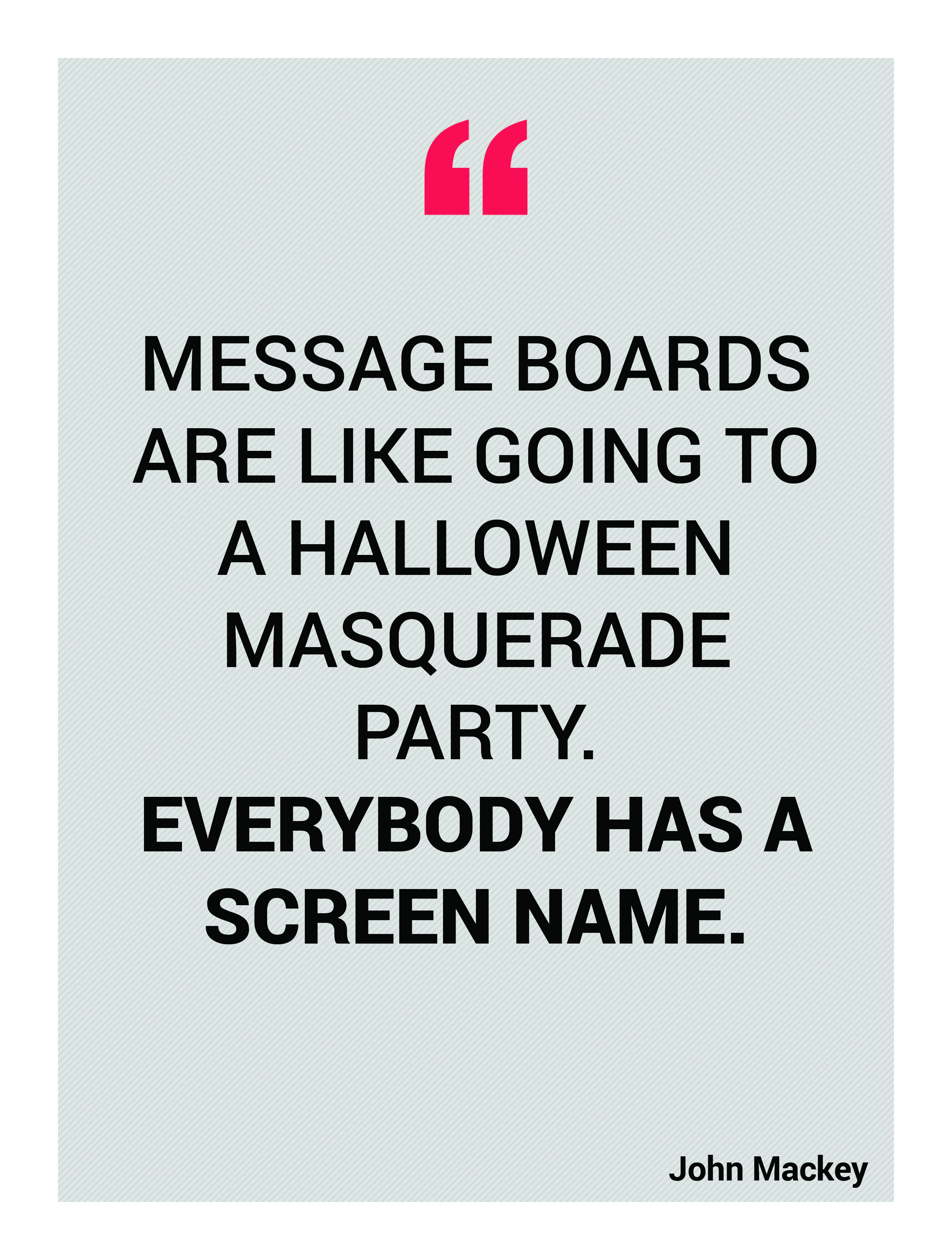 Message boards are like going to a Halloween masquerade party. Everybody has a screen name. John Mackey